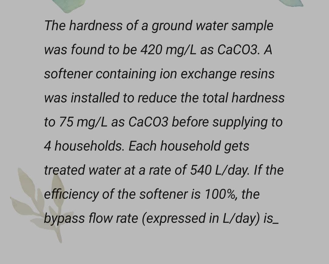 The hardness of a ground water sample
was found to be 420 mg/L as CaCO3. A
softener containing ion exchange resins
was installed to reduce the total hardness
to 75 mg/L as CaCO3 before supplying to
4 households. Each household gets
treated water at a rate of 540 L/day. If the
efficiency of the softener is 100%, the
bypass flow rate (expressed in L/day) is_
