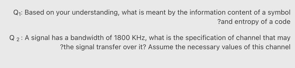 Q1: Based on your understanding, what is meant by the information content of a symbol
?and entropy of a code
Q 2: A signal has a bandwidth of 1800 KHz, what is the specification of channel that may
?the signal transfer over it? Assume the necessary values of this channel
