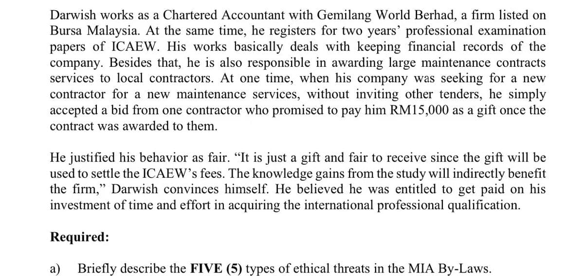 Darwish works as a Chartered Accountant with Gemilang World Berhad, a firm listed on
Bursa Malaysia. At the same time, he registers for two years' professional examination
papers of ICAEW. His works basically deals with keeping financial records of the
company. Besides that, he is also responsible in awarding large maintenance contracts
services to local contractors. At one time, when his company was seeking for a new
contractor for a new maintenance services, without inviting other tenders, he simply
accepted a bid from one contractor who promised to pay him RM15,000 as a gift once the
contract was awarded to them.
He justified his behavior as fair. "It is just a gift and fair to receive since the gift will be
used to settle the ICAEW's fees. The knowledge gains from the study will indirectly benefit
the firm," Darwish convinces himself. He believed he was entitled to get paid on his
investment of time and effort in acquiring the international professional qualification.
Required:
a)
Briefly describe the FIVE (5) types of ethical threats in the MIA By-Laws.
