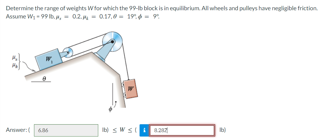 Determine the range of weights W for which the 99-lb block is in equilibrium. All wheels and pulleys have negligible friction.
Assume W1 = 99 lb, µz = 0.2, µk = 0.17,0 = 19°, þ = 9°.
W
Answer:(
6.86
Ib) < W < ( i
8.28Z
Ib)
