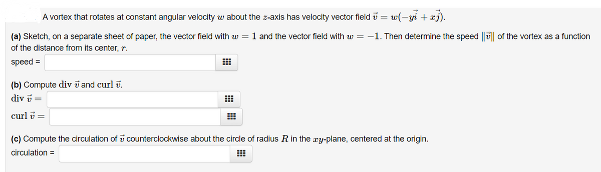 A vortex that rotates at constant angular velocity w about the z-axis has velocity vector field v = w(-yi + xj).
(a) Sketch, on a separate sheet of paper, the vector field with w = 1 and the vector field with w = -1. Then determine the speed ||ü|| of the vortex as a function
of the distance from its center, r.
speed =
(b) Compute div v and curl i.
div v =
curl v =
(c) Compute the circulation of v counterclockwise about the circle of radius R in the xy-plane, centered at the origin.
circulation =
