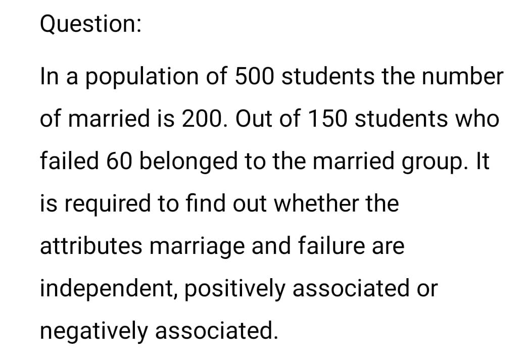 Question:
In a population of 500 students the number
of married is 200. Out of 150 students who
failed 60 belonged to the married group. It
is required to find out whether the
attributes marriage and failure are
independent, positively associated or
negatively associated.
