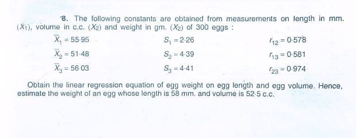 "8. The following constants are obtained from measurements on length in mm.
(X1), volume in c.c. (X2) and weight in gm. (X2) of 300 eggs :
X, = 55-95
%3D
S; = 2-26
12 = 0-578
X2 = 51-48
S2 = 4-39
%3D
13 = 0-581
Xg = 56-03
S3 = 4-41
23 = 0-974
Obtain the linear regression equation of egg weight on egg length and egg volume. Hence,
estimate the weight of an egg whose length is 58 mm. and volumé is 52-5 c.c.
