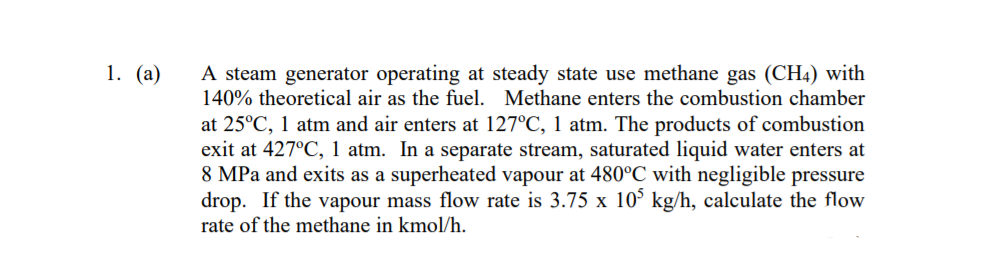 A steam generator operating at steady state use methane gas (CH4) with
140% theoretical air as the fuel. Methane enters the combustion chamber
1. (а)
at 25°C, 1 atm and air enters at 127°C, 1 atm. The products of combustion
exit at 427°C, 1 atm. In a separate stream, saturated liquid water enters at
8 MPa and exits as a superheated vapour at 480°C with negligible pressure
drop. If the vapour mass flow rate is 3.75 x 10° kg/h, calculate the flow
rate of the methane in kmol/h.
