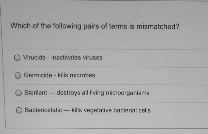Which of the following pairs of terms is mismatched?
Virucide - inactivates viruses
Germicide - kills microbes
Sterilant-destroys all living microorganisms
Bacteriostatic - kills vegetative bacterial cells
