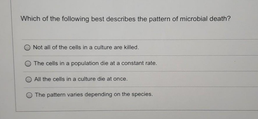 Which of the following best describes the pattern of microbial death?
Not all of the cells in a culture are killed.
O The cells in a population die at a constant rate.
All the cells in a culture die at once.
O The pattern varies depending on the species.
