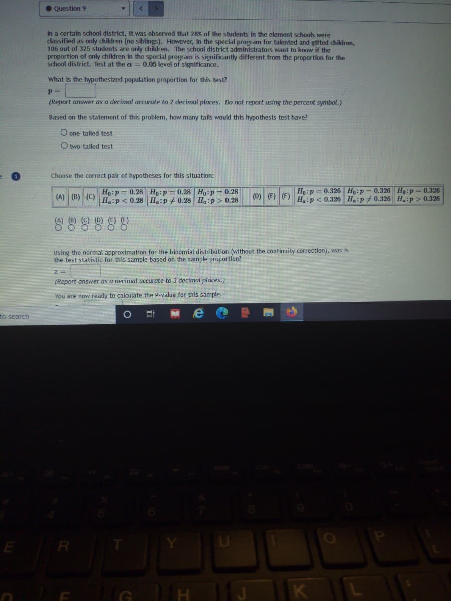 Question 9
In a certain school district, it was observed that 28% of the students in the element schools were
dassified as only children (no siblings). However, in the special program for talented and gifted children,
106 out of 325 students are only children. The school district administrators want to know if the
proportion of only children in the special program is significantly different from the proportion for the
school district. Test at the a = 0.05 level of significance.
What is the hypothesized population proportion for this test?
(Report answer as a decimal accurate to 2 decimal places. Do not report using the percent symbol.)
Based on the statement of this problem, how many tails would this hypothesis test have?
O one-tailed test
O two-tailed test
Choose the correct pair of hypotheses for this situation:
0.326 Ho:p== 0.326
Ho:p = 0.326 H:p
(D) (E) (F) H:p< 0.326 Ha:p + 0.326 Haip > 0.326
Ho:P
0.28 Ho:p = 0.28 Ho:p = 0.28
(A) (B) (C) H:p< 0.28 H.:p+ 0.28 Ha:p > 0.28
Using the normal approximation for the binomial distribution (without the continuity correction), was is
the test statistic for this sample based on the sample proportion?
(Report answer as a decimal accurate to 3 decimal places.)
You are now ready to calculate the P-value for this sample.
to search
E R
