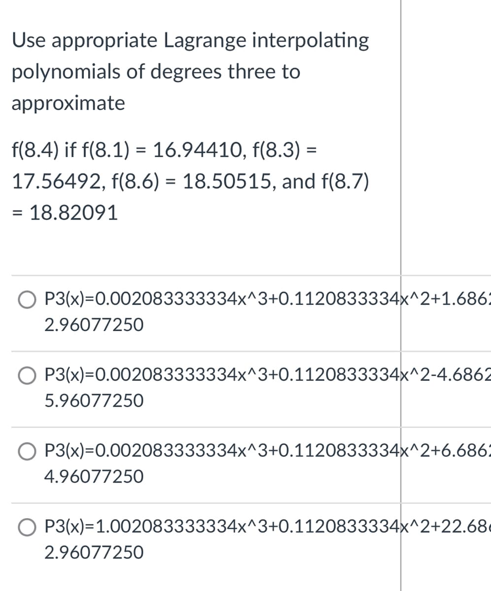 Use appropriate Lagrange interpolating
polynomials of degrees three to
approximate
f(8.4) if f(8.1) = 16.94410, f(8.3) =
17.56492, f(8.6) = 18.50515, and f(8.7)
= 18.82091
O P3(x)=0.002083333334x^3+0.1120833334x^2+1.686:
2.96077250
O P3(x)=0.002083333334x^3+0.1120833334x^2-4.6862
5.96077250
O P3(x)=0.002083333334x^3+0.1120833334x^2+6.686:
4.96077250
O P3(x)=1.002083333334x^3+0.1120833334x^2+22.68
2.96077250
