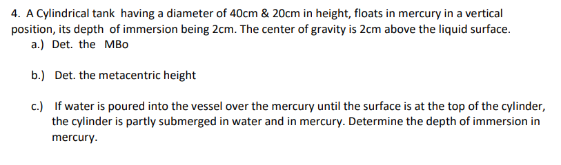 4. A Cylindrical tank having a diameter of 40cm & 20cm in height, floats in mercury in a vertical
position, its depth of immersion being 2cm. The center of gravity is 2cm above the liquid surface.
a.) Det. the MBo
b.) Det. the metacentric height
c.) If water is poured into the vessel over the mercury until the surface is at the top of the cylinder,
the cylinder is partly submerged in water and in mercury. Determine the depth of immersion in
mercury.
