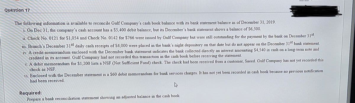 Question 17
The following information is available to reconcile Gulf Company's cash book balance with its bank statement balance as of December 31, 2019.
1. On Dec 31, the company's cash account has a $5,400 debit balance, but its December's bank statement shows a balance of S6,500.
ii. Check No. 0121 for $1,054 and Check No. 0142 for $766 were issued by Gulf Company but were still outstanding for the payment by the bank on December 31st.
111. Branch's December 31st daily cash receipts of $4,000 were placed in the bank's night depository on that date but do not appear on the December 31st bank statement.
iv. A credit memorandum enclosed with the December bank statement indicates the bank collected directly an interest amounting $4,540 in cash on a long-term note and
credited in its account. Gulf Company had not recorded this transaction in the cash book before receiving the statement.
v. A debit memorandum for $1,200 lists a NSF (Not Sufficient Fund) check. The check had been received from a customer, Saeed. Gulf Company has not yet recorded this
check as NSF.
vi. Enclosed with the December statement is a $60 debit memorandum for bank services charges. It has not yet been recorded in cash book because no previous notification
had been received.
Required:
Prepare a bank reconciliation statement showing an adjusted balance in the cash book.
