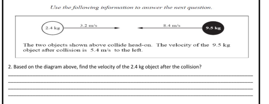Use the following information to answer the next question.
2.4 kg
3.2 m/s
8.4 m/s
9.5 kg
The two objects shown above collide head-on. The velocity of the 9.5 kg
object after collision is 5.4 m/s to the left.
2. Based on the diagram above, find the velocity of the 2.4 kg object after the collision?
