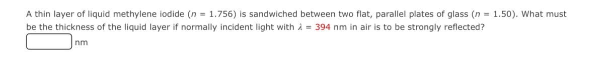 A thin layer of liquid methylene iodide (n = 1.756) is sandwiched between two flat, parallel plates of glass (n = 1.50). What must
be the thickness of the liquid layer if normally incident light with 1 = 394 nm in air is to be strongly reflected?
nm
