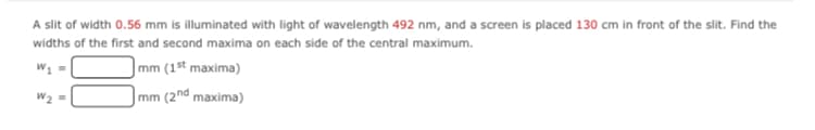 A slit of width 0.56 mm is illuminated with light of wavelength 492 nm, and a screen is placed 130 cm in front of the slit. Find the
widths of the first and second maxima on each side of the central maximum.
W1 =
mm (1st maxima)
mm (2nd maxima)
