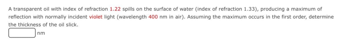 A transparent oil with index of refraction 1.22 spills on the surface of water (index of refraction 1.33), producing a maximum of
reflection with normally incident violet light (wavelength 400 nm in air). Assuming the maximum occurs in the first order, determine
the thickness of the oil slick.
nm
