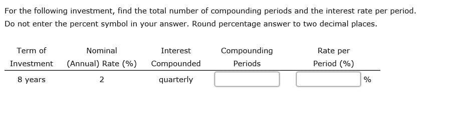 For the following investment, find the total number of compounding periods and the interest rate per period.
Do not enter the percent symbol in your answer. Round percentage answer to two decimal places.
Term of
Nominal
Interest
Compounding
Rate per
Investment
(Annual) Rate (%)
Compounded
Periods
Period (%)
8 years
quarterly
%
