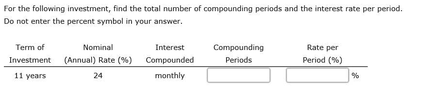 For the following investment, find the total number of compounding periods and the interest rate per period.
Do not enter the percent symbol in your answer.
Term of
Nominal
Interest
Compounding
Rate per
Investment
(Annual) Rate (%)
Compounded
Periods
Period (%)
11 years
24
monthly
%
