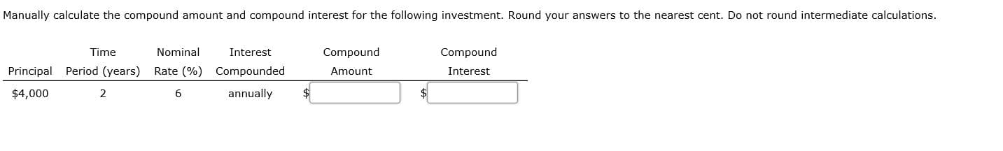 Manually calculate the compound amount and compound interest for the following investment. Round your answers to the nearest cent. Do not round intermediate calculations.
Time
Nominal
Interest
Compound
Compound
Principal Period (years)
Rate (%) Compounded
Amount
Interest
$4,000
2
annually
