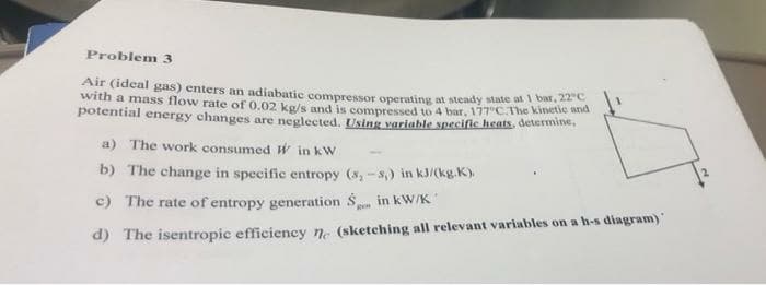 Problem 3
Air (ideal gas) enters an adiabatic compressor operating at steady state at I bar. 22
with a mass flow rate of 0.02 kg/s and is compressed to 4 bar, 177 C.The kinetie and
potential energy changes are neglected. Using variable specific heats, determine,
a) The work consumed W in kW
b) The change in specific entropy (s, -8) in kJ/(kg.K).
c) The rate of entropy generation S,
in kW/K
d) The isentropic efficiency n. (sketching all relevant variables on a h-s diagram)
