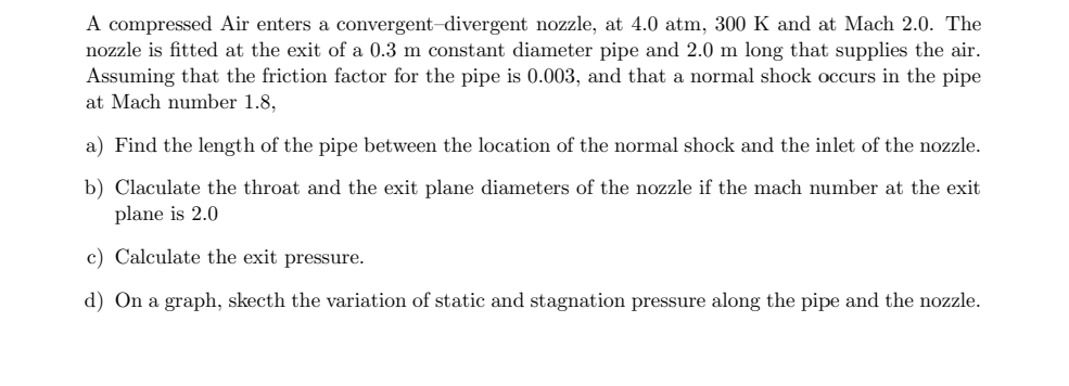 A compressed Air enters a convergent-divergent nozzle, at 4.0 atm, 300 K and at Mach 2.0. The
nozzle is fitted at the exit of a 0.3 m constant diameter pipe and 2.0 m long that supplies the air.
Assuming that the friction factor for the pipe is 0.003, and that a normal shock occurs in the pipe
at Mach number 1.8,
a) Find the length of the pipe between the location of the normal shock and the inlet of the nozzle.
b) Claculate the throat and the exit plane diameters of the nozzle if the mach number at the exit
plane is 2.0
c) Calculate the exit pressure.
d) On a graph, skecth the variation of static and stagnation pressure along the pipe and the nozzle.
