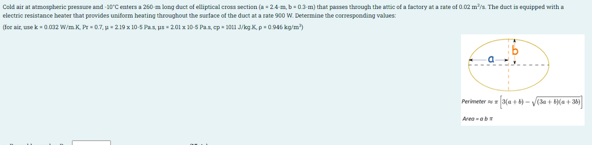 Cold air at atmospheric pressure and -10°C enters a 260-m long duct of elliptical cross section (a = 2.4-m, b = 0.3-m) that passes through the attic of a factory at a rate of 0.02 m3/s. The duct is equipped with a
electric resistance heater that provides uniform heating throughout the surface of the duct at a rate 900 W. Determine the corresponding values:
(for air, use k = 0.032 W/m.K, Pr = 0.7, µ = 2.19 x 10-5 Pa.s, ps = 2.01 x 10-5 Pa.s, cp = 1011 J/kg.K, p = 0.946 kg/m³)
a
Perimeter TA
3(a+ b) – V(3a+ b)(a +36)
Area = abn
