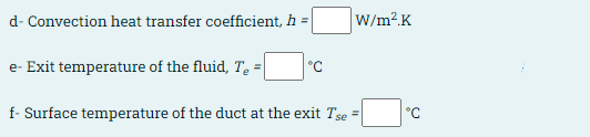 d- Convection heat transfer coefficient, h =
W/m2.K
e- Exit temperature of the fluid, T, =
°C
f- Surface temperature of the duct at the exit Tse =
°C
