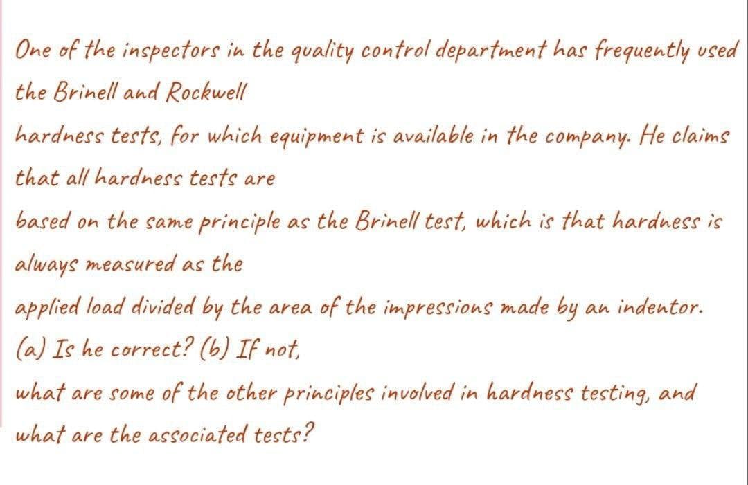 One of the inspectors in the quality control department has frequently used
the Brinell and Rockwell
hardness tests, for which equipment is available in the company. He claims
that all hardness tests are
based on the same principle as the Brinell test, which is that hardness is
always measured as the
applied load divided by the area of the impressions made by an indentor.
(a) Is he correct? (b) If not,
what are some of the other principles involved in hardness testing, and
what are the associated tests?
