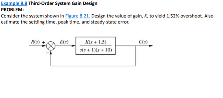 Example 8.8 Third-Order System Gain Design
PROBLEM:
Consider the system shown in Figure 8.21. Design the value of gain, K, to yield 1.52% overshoot. Also
estimate the settling time, peak time, and steady-state error.
R(s)
E(s)
K(s + 1.5)
C(s)
s(s + 1)(s + 10)
