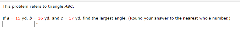 This problem refers to triangle ABC.
If a = 15 yd, b = 16 yd, and c = 17 yd, find the largest angle. (Round your answer to the nearest whole number.)
