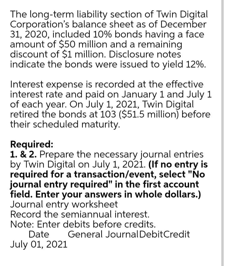 The long-term liability section of Twin Digital
Corporation's balance sheet as of December
31, 2020, included 10% bonds having a face
amount of $50 million and a remaining
discount of $1 million. Disclosure notes
indicate the bonds were issued to yield 12%.
Interest expense is recorded at the effective
interest rate and paid on January 1 and July 1
of each year. On July 1, 2021, Twin Digital
retired the bonds at 103 ($51.5 million) before
their scheduled maturity.
Required:
1. & 2. Prepare the necessary journal entries
by Twin Digital on July 1, 2021. (If no entry is
required for a transaction/event, select "No
journal entry required" in the first account
field. Enter your answers in whole dollars.)
Journal entry worksheet
Record the semiannual interest.
Note: Enter debits before credits.
Date
General JournalDebitCredit
July 01, 2021
