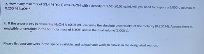 a. How many mililiters of 53.4 M (20.4) wt% NaOH with a density of 1.52 (±0.01) g/mL will you need to prepare a 2.000 L solution of
0.250 M NaOH?
b. If the uncertainty in delivering NaOH is 10.01 mL, calculate the absolute uncertainty int the molarity (0.250 M). Assume there is
negligible uncertainty in the formula mass of NaOH and in the final volume (2.000 L).

