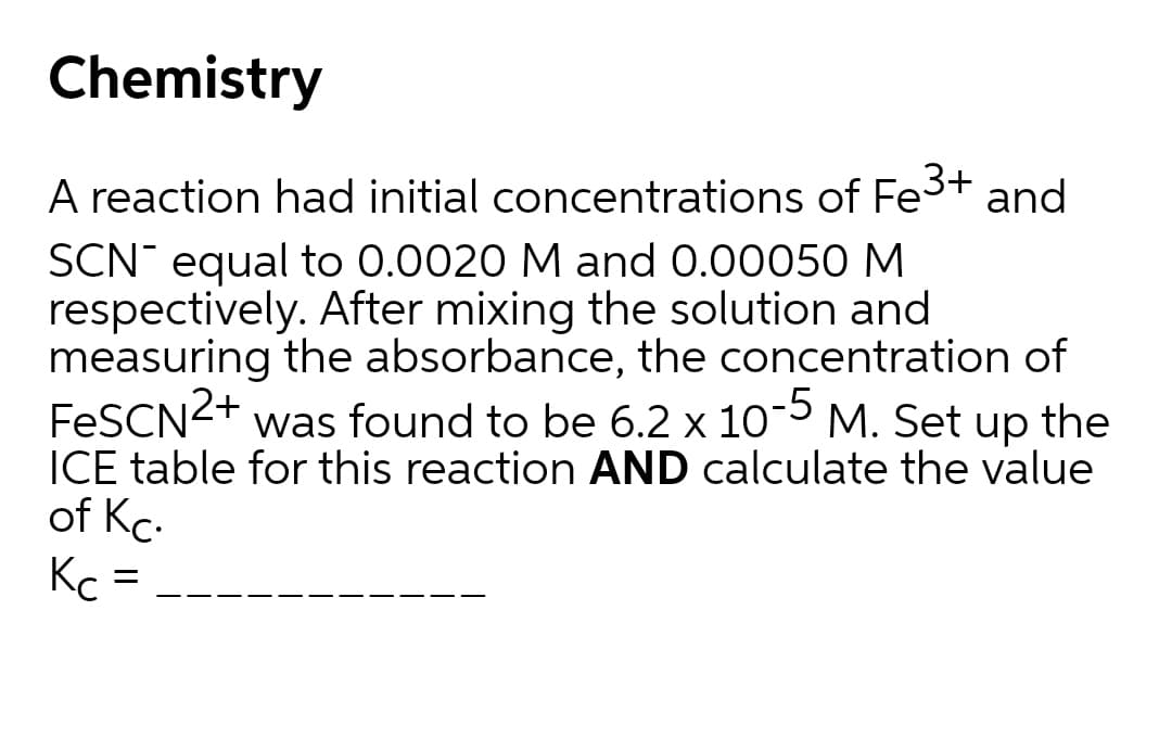 Chemistry
A reaction had initial concentrations of Fe3+ and
SCN equal to 0.0020 M and 0.00050 M
respectively. After mixing the solution and
measuring the absorbance, the concentration of
FESCN2+
ICE table for this reaction AND calculate the value
of Kc.
Kc =
was found to be 6.2 x 105 M. Set up the
