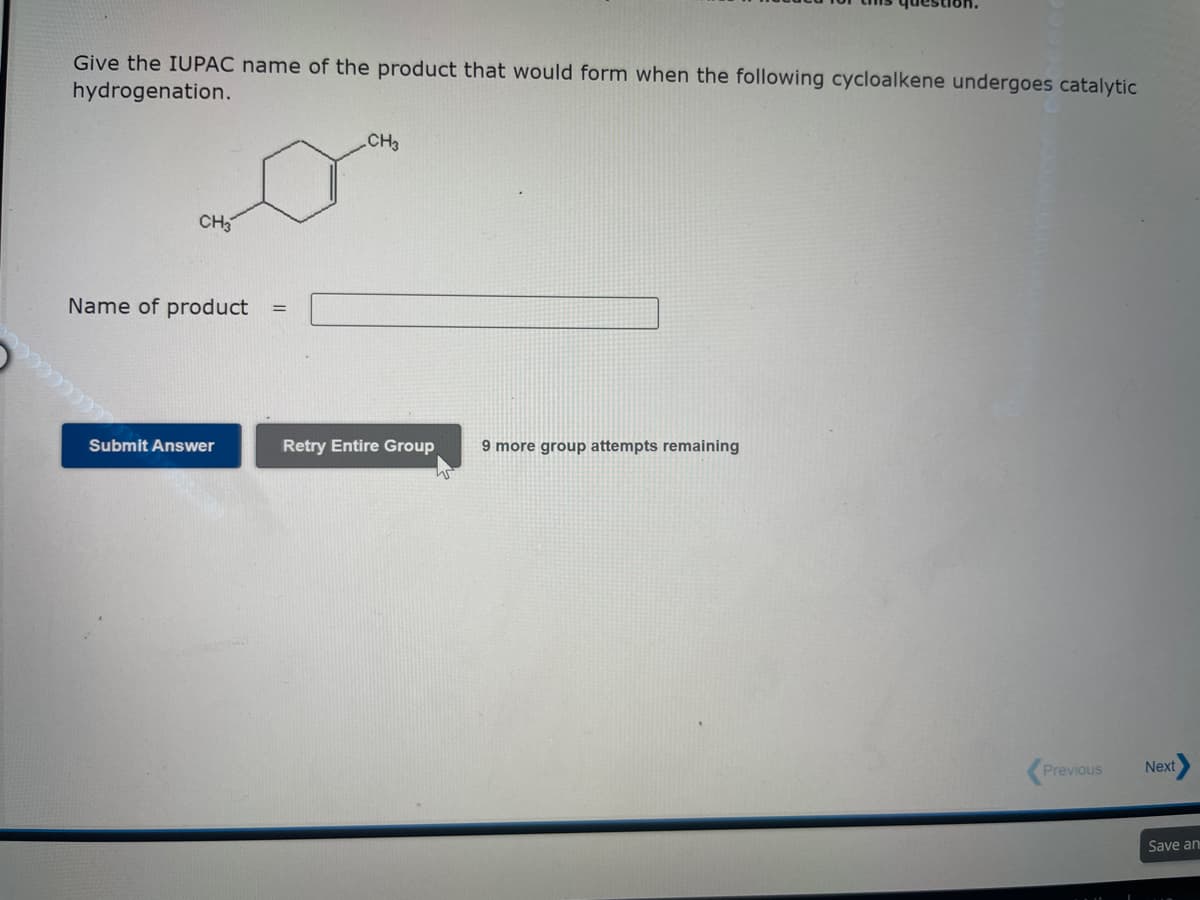 Give the IUPAC name of the product that would form when the following cycloalkene undergoes catalytic
hydrogenation.
CH3
Name of product
Submit Answer
=
CH3
Retry Entire Group 9 more group attempts remaining
Previous
Next
Save an