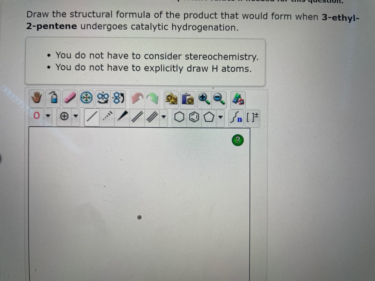 Draw the structural formula of the product that would form when 3-ethyl-
2-pentene undergoes catalytic hydrogenation.
• You do not have to consider stereochemistry.
• You do not have to explicitly draw H atoms.
II...
4
?