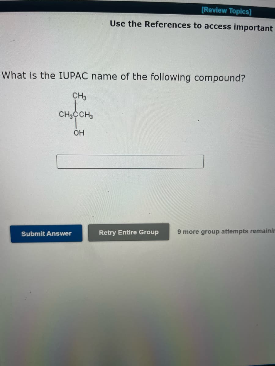 [Review Topics]
Use the References to access important
What is the IUPAC name of the following compound?
CH3
CH3CCH3
OH
Submit Answer
Retry Entire Group
9 more group attempts remainin
