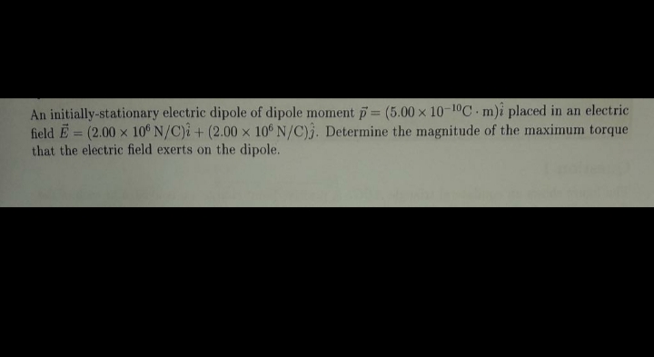 An initially-stationary electric dipole of dipole moment p= (5.00 x 10-10C.m)i placed in an electric
field E = (2.00 x 10°N/C)i+ (2.00 x 10° N/C)3. Determine the magnitude of the maximum torque
that the electric field exerts on the dipole.
%3D
