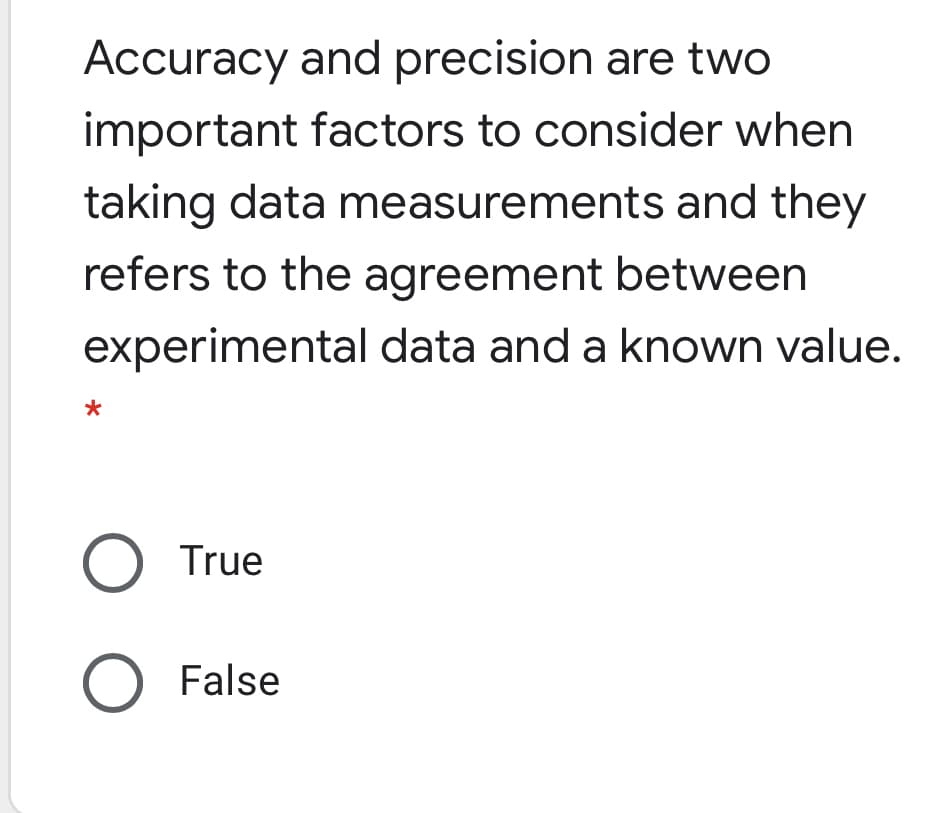 Accuracy and precision are two
important factors to consider when
taking data measurements and they
refers to the agreement between
experimental data and a known value.
O True
False
O O
