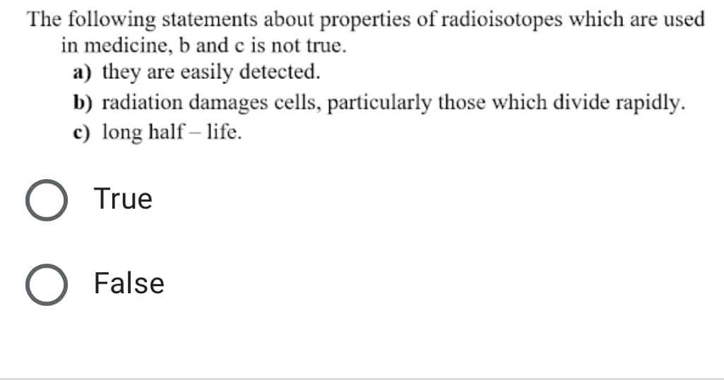 The following statements about properties of radioisotopes which are used
in medicine, b and c is not true.
a) they are easily detected.
b) radiation damages cells, particularly those which divide rapidly.
c) long half – life.
O True
False
