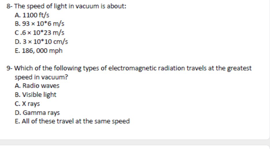 8- The speed of light in vacuum is about:
A. 1100 ft/s
B. 93 x 10*6 m/s
C.6x 10*23 m/s
D. 3 x 10*10 cm/s
E. 186, 000 mph
9- Which of the following types of electromagnetic radiation travels at the greatest
speed in vacuum?
A. Radio waves
B. Visible light
С. Х гаys
D. Gamma rays
E. All of these travel at the same speed
