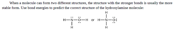 When a molecule can form two different structures, the structure with the stronger bonds is usually the more
stable form. Use bond energies to predict the correct structure of the hydroxylamine molecule:
H
H-N-0-H or H-N-0:
