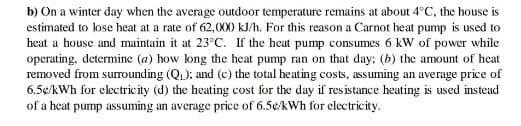 b) On a winter day when the average outdoor temperature remains at about 4°C, the house is
estimated to lose heat at a rate of 62,000 kJ/h. For this reason a Carnot heat pump is used to
heat a house and maintain it at 23°C. If the heat pump consumes 6 kW of power while
operating, determine (a) how long the hecat pump ran on that day: (b) the amount of heat
removed from surounding (Q.); and (c) the total heating costs, assuming an average price of
6.5¢/kWh for electricity (d) the heating cost for the day if res istance heating is used instead
of a heat pump assuming an average price of 6.5¢/kWh for clectricity.
