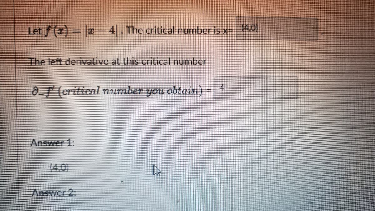 Let f () x- 4. The critical number is x= (4,0)
The left derivative at this critical number
af (critical number
noft
obtain) =
4
Answer 1:
(4,0)
Answer 2:

