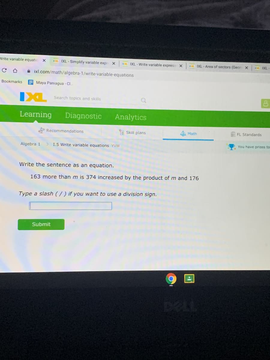 Nrite variable equatic
D IXL - Simplify variable expr
DR. IXL-Write variable express X
DE EXL - Area of sectors (Geor X
D XL
i ixl.com/math/algebra-1/write-variable-equations
Bookmarks
E Maya Paniagua - Cl.
IXL
Search topics and skills
Learning
Diagnostic
Analytics
Recommendations
I Skill plans
A Math
FL Standards
Algebra 1
> I.5 Write variable equations YVW
You have prizes to-
Write the sentence as an equation.
163 more than m is 374 increased by the product of m and 176
Type a slash ( / ) if you want to use a division sign.
Submit
DELL
