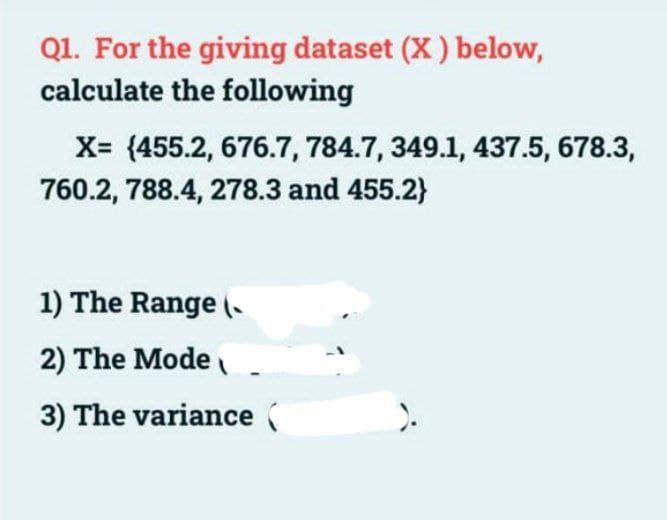 Q1. For the giving dataset (X) below,
calculate the following
X= (455.2, 676.7, 784.7, 349.1, 437.5, 678.3,
760.2, 788.4, 278.3 and 455.2}
1) The Range (
2) The Mode
3) The variance (
).