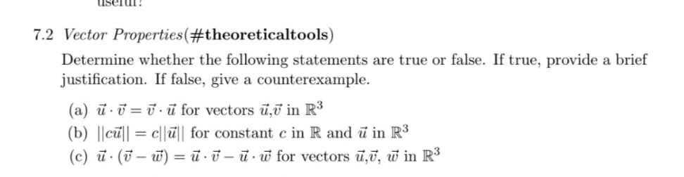 7.2 Vector Properties (#theoreticaltools)
Determine whether the following statements are true or false. If true, provide a brief
justification. If false, give a counterexample.
(a) u v=vu for vectors u, in R³
(b) ||cu|cu|| for constant c in R and u in R³
=
(c) u. (vw) = uv-u-w for vectors u,, w in R³
