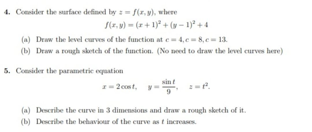 4. Consider the surface defined by z = f(x, y), where
f(x, y) = (x + 1)² + (y-1)² + 4
(a) Draw the level curves of the function at c = 4, c= 8, c = 13.
(b) Draw a rough sketch of the function. (No need to draw the level curves here)
5. Consider the parametric equation
x = 2 cost, y =
sin t
9
z = 1².
(a) Describe the curve in 3 dimensions and draw a rough sketch of it.
(b) Describe the behaviour of the curve as t increases.