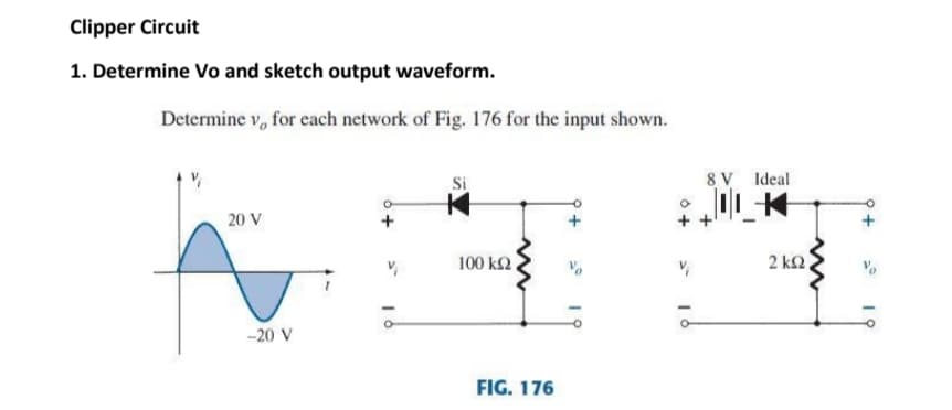 Clipper Circuit
1. Determine Vo and sketch output waveform.
Determine v, for each network of Fig. 176 for the input shown.
8 V Ideal
20 V
100 k2.
2 k2
-20 V
FIG. 176
19
