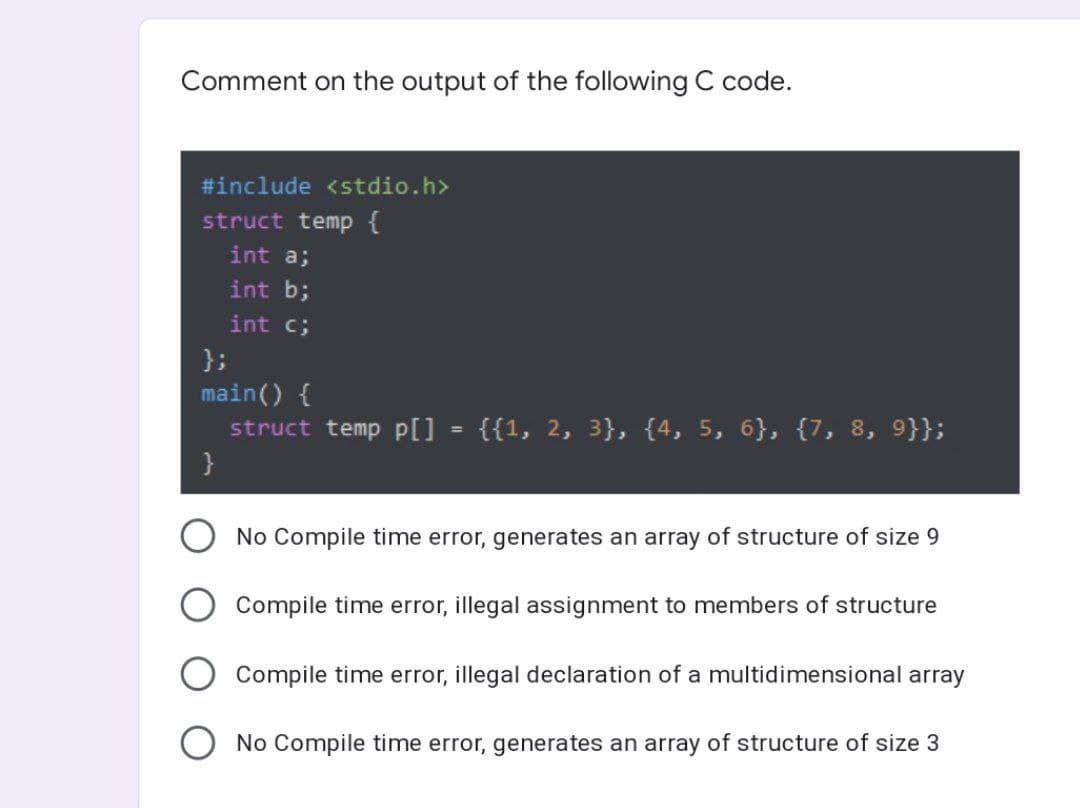 Comment on the output of the following C code.
#include <stdio.h>
struct temp {
int a;
int b;
int c;
};
main() {
struct temp p[] = {{1, 2, 3}, {4, 5, 6}, {7, 8, 9}};
}
No Compile time error, generates an array of structure of size 9
Compile time error, illegal assignment to members of structure
Compile time error, illegal declaration of a multidimensional array
O No Compile time error, generates an array of structure of size 3
