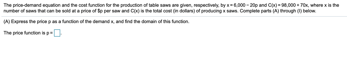 The price-demand equation and the cost function for the production of table saws are given, respectively, by x= 6,000 – 20p and C(x) = 98,000 + 70x, where x is the
number of saws that can be sold at a price of $p per saw and C(x) is the total cost (in dollars) of producing x saws. Complete parts (A) through (I) below.
(A) Express the price p as a function of the demand x, and find the domain of this function.
The price function is p =
