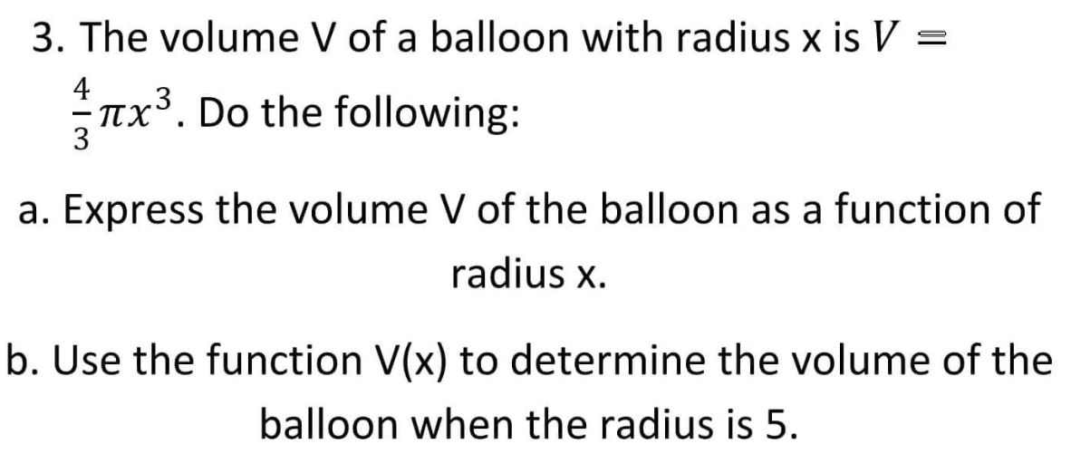 3. The volume V of a balloon with radius x is V =
4
²¬x³.
TX³. Do the following:
3
a. Express the volume V of the balloon as a function of
radius x.
b. Use the function V(x) to determine the volume of the
balloon when the radius is 5.