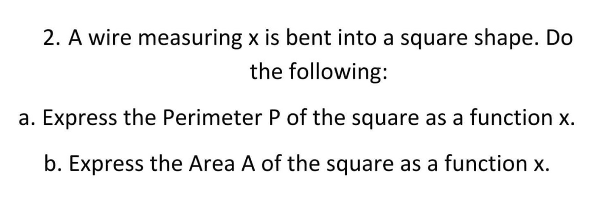 2. A wire measuring x is bent into a square shape. Do
the following:
a. Express the Perimeter P of the square as a function x.
b. Express the Area A of the square as a function x.